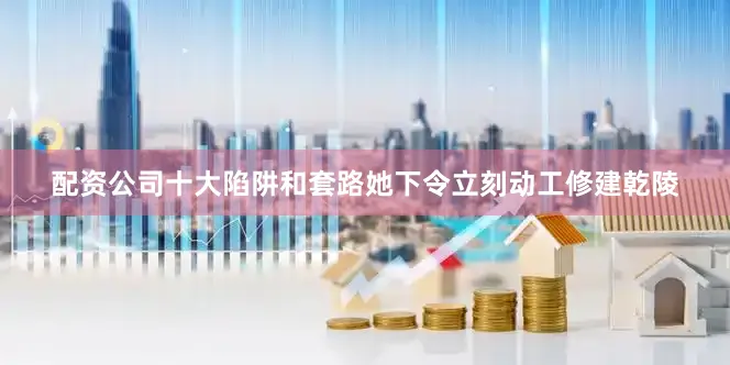 配资公司十大陷阱和套路她下令立刻动工修建乾陵